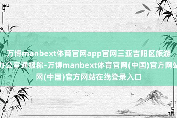 万博manbext体育官网app官网三亚吉阳区旅游责任教导小组办公室通报称-万博manbext体育官网(中国)官方网站在线登录入口