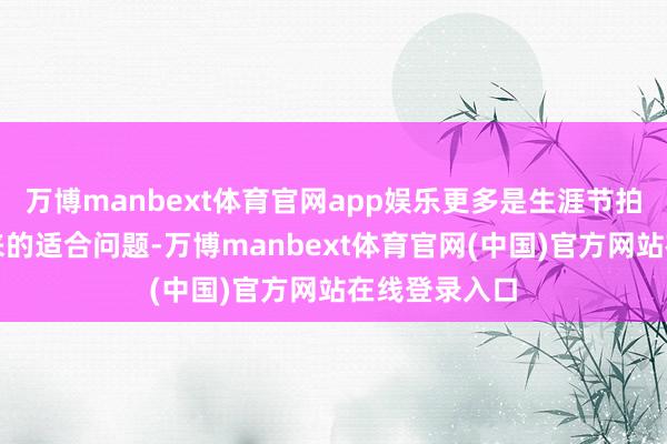 万博manbext体育官网app娱乐更多是生涯节拍倏得变化带来的适合问题-万博manbext体育官网(中国)官方网站在线登录入口
