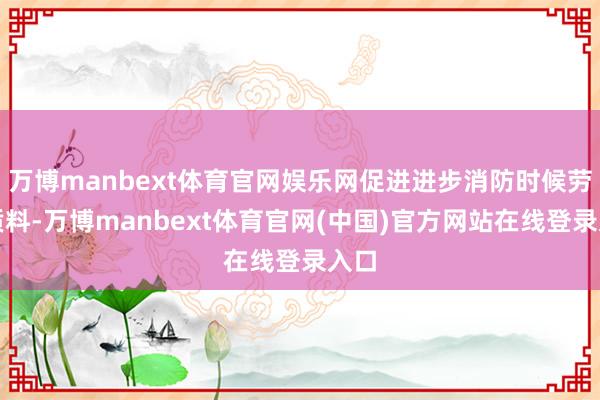万博manbext体育官网娱乐网促进进步消防时候劳动质料-万博manbext体育官网(中国)官方网站在线登录入口