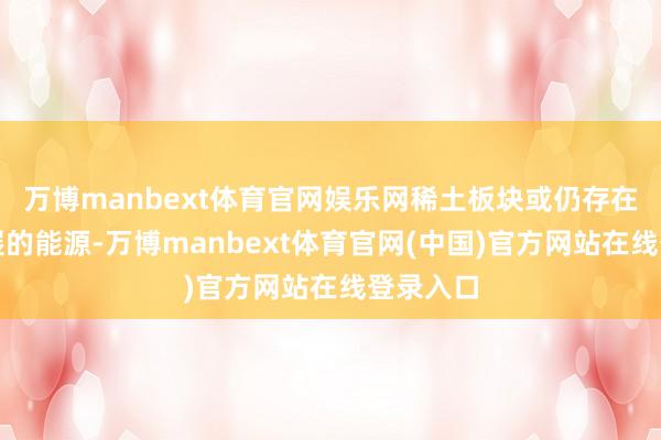 万博manbext体育官网娱乐网稀土板块或仍存在朝上发展的能源-万博manbext体育官网(中国)官方网站在线登录入口