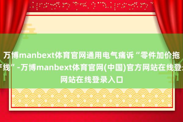 万博manbext体育官网通用电气痛诉“零件加价拖垮出产线”-万博manbext体育官网(中国)官方网站在线登录入口