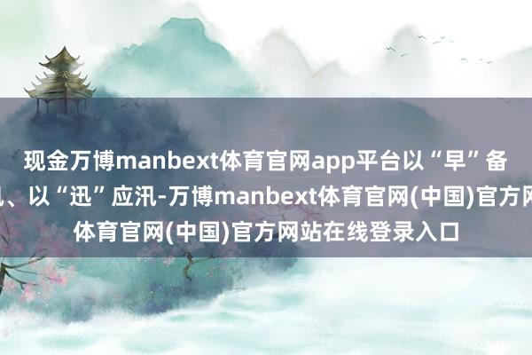 现金万博manbext体育官网app平台以“早”备汛、以“实”防汛、以“迅”应汛-万博manbext体育官网(中国)官方网站在线登录入口