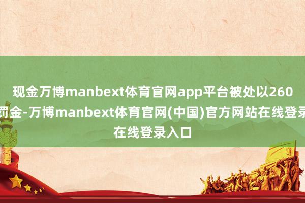 现金万博manbext体育官网app平台被处以260万元罚金-万博manbext体育官网(中国)官方网站在线登录入口
