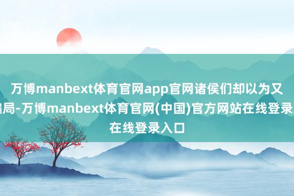 万博manbext体育官网app官网诸侯们却以为又是骗局-万博manbext体育官网(中国)官方网站在线登录入口