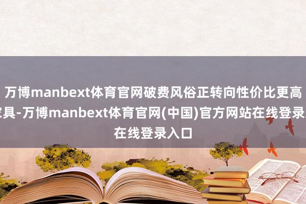 万博manbext体育官网破费风俗正转向性价比更高的家具-万博manbext体育官网(中国)官方网站在线登录入口