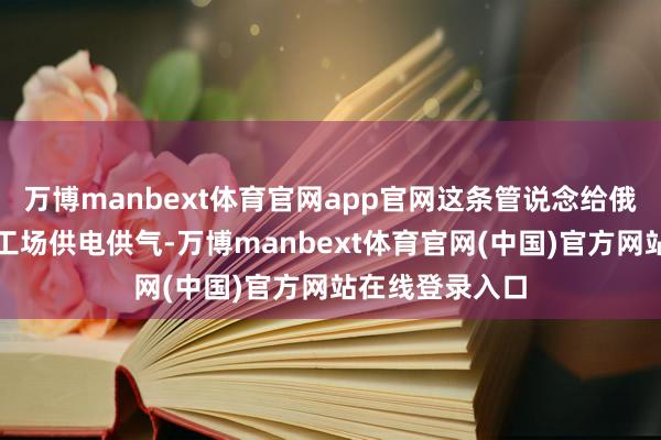 万博manbext体育官网app官网这条管说念给俄罗斯后方的军工场供电供气-万博manbext体育官网(中国)官方网站在线登录入口