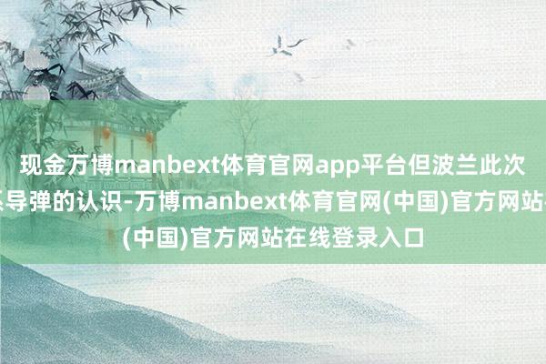 现金万博manbext体育官网app平台但波兰此次跳出来提羁系导弹的认识-万博manbext体育官网(中国)官方网站在线登录入口