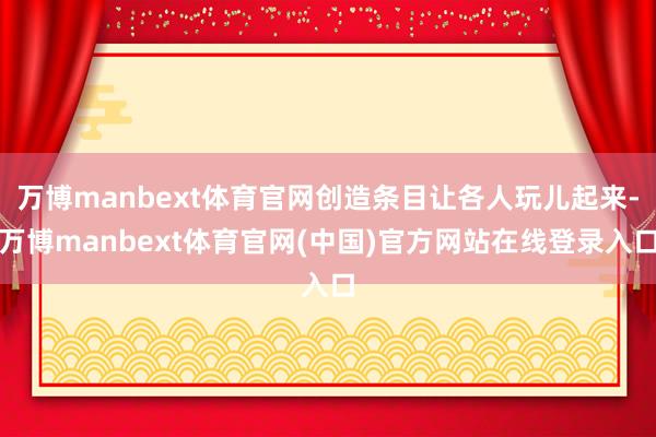万博manbext体育官网创造条目让各人玩儿起来-万博manbext体育官网(中国)官方网站在线登录入口
