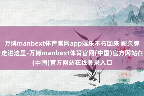 万博manbext体育官网app娱乐不朽回来 耐久弥新“走进这里-万博manbext体育官网(中国)官方网站在线登录入口
