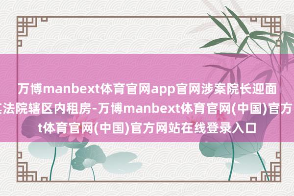 万博manbext体育官网app官网涉案院长迎面携带该男人赶赴其法院辖区内租房-万博manbext体育官网(中国)官方网站在线登录入口