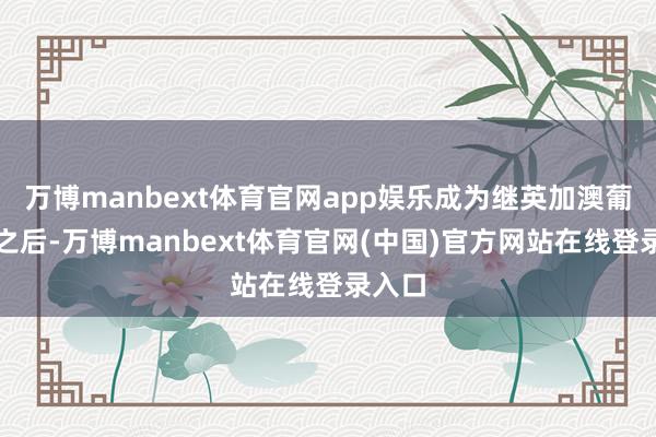 万博manbext体育官网app娱乐成为继英加澳葡四国之后-万博manbext体育官网(中国)官方网站在线登录入口