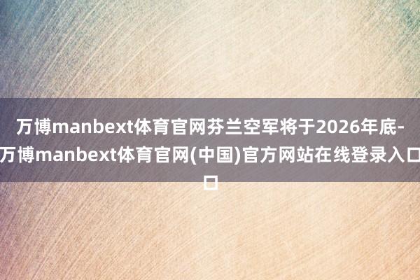 万博manbext体育官网芬兰空军将于2026年底-万博manbext体育官网(中国)官方网站在线登录入口