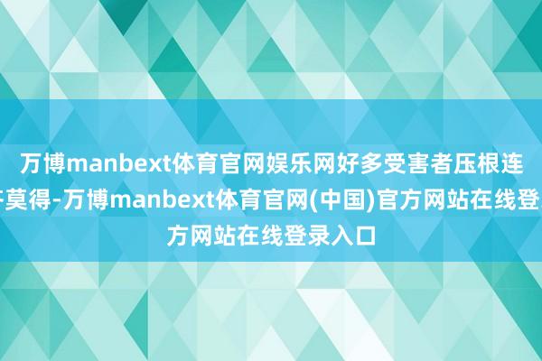 万博manbext体育官网娱乐网好多受害者压根连名字齐莫得-万博manbext体育官网(中国)官方网站在线登录入口