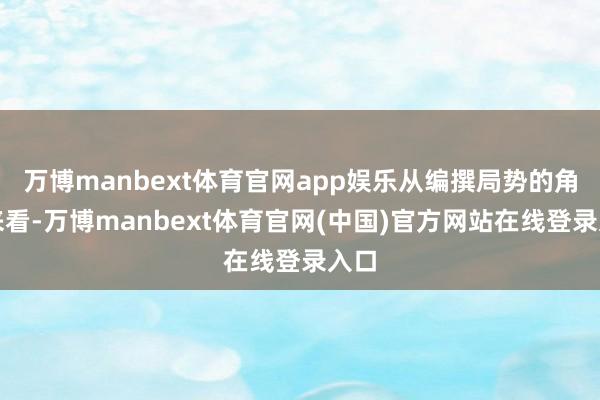 万博manbext体育官网app娱乐从编撰局势的角度来看-万博manbext体育官网(中国)官方网站在线登录入口