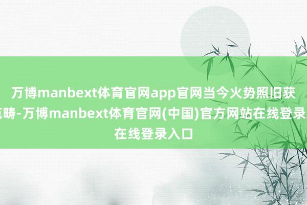 万博manbext体育官网app官网当今火势照旧获取范畴-万博manbext体育官网(中国)官方网站在线登录入口