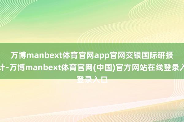 万博manbext体育官网app官网　　交银国际研报合计-万博manbext体育官网(中国)官方网站在线登录入口