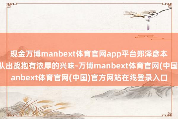 现金万博manbext体育官网app平台郑泽彦本东说念主也对代表中国队出战抱有浓厚的兴味-万博manbext体育官网(中国)官方网站在线登录入口