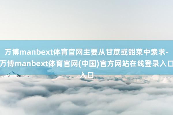 万博manbext体育官网主要从甘蔗或甜菜中索求-万博manbext体育官网(中国)官方网站在线登录入口