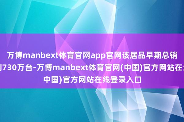 万博manbext体育官网app官网该居品早期总销量有望达到730万台-万博manbext体育官网(中国)官方网站在线登录入口