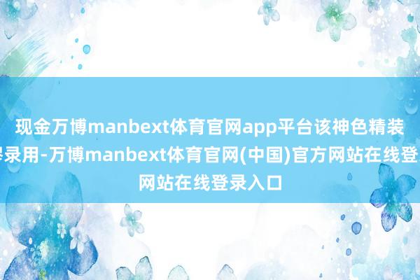 现金万博manbext体育官网app平台该神色精装修绸缪录用-万博manbext体育官网(中国)官方网站在线登录入口