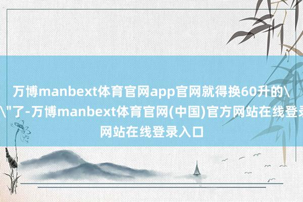 万博manbext体育官网app官网就得换60升的