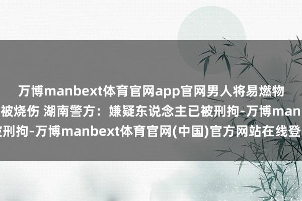 万博manbext体育官网app官网男人将易燃物品伪装成快递盒致女子被烧伤 湖南警方：嫌疑东说念主已被刑拘-万博manbext体育官网(中国)官方网站在线登录入口
