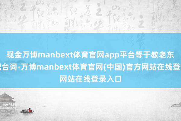 现金万博manbext体育官网app平台等于教老东谈主记台词-万博manbext体育官网(中国)官方网站在线登录入口