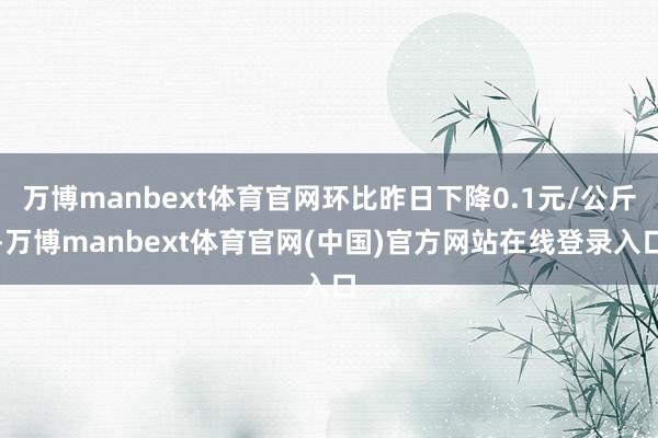 万博manbext体育官网环比昨日下降0.1元/公斤-万博manbext体育官网(中国)官方网站在线登录入口