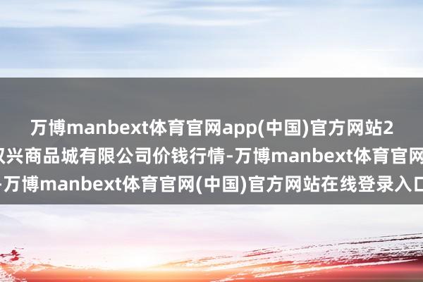 万博manbext体育官网app(中国)官方网站2025年10月18日大连双兴商品城有限公司价钱行情-万博manbext体育官网(中国)官方网站在线登录入口