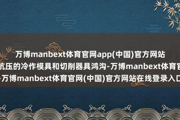 万博manbext体育官网app(中国)官方网站主要诈欺于高耐磨、高抗压的冷作模具和切削器具鸿沟-万博manbext体育官网(中国)官方网站在线登录入口