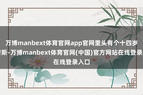 万博manbext体育官网app官网里头有个十四岁的密斯-万博manbext体育官网(中国)官方网站在线登录入口