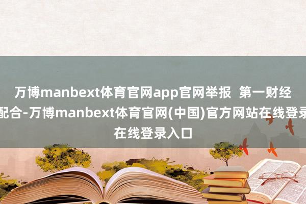 万博manbext体育官网app官网举报  第一财经告白配合-万博manbext体育官网(中国)官方网站在线登录入口