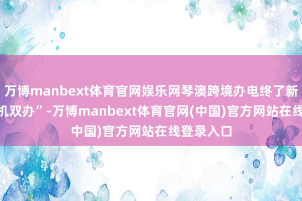 万博manbext体育官网娱乐网琴澳跨境办电终了新跳跃　　“一机双办”-万博manbext体育官网(中国)官方网站在线登录入口