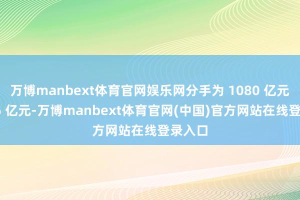 万博manbext体育官网娱乐网分手为 1080 亿元和 916 亿元-万博manbext体育官网(中国)官方网站在线登录入口