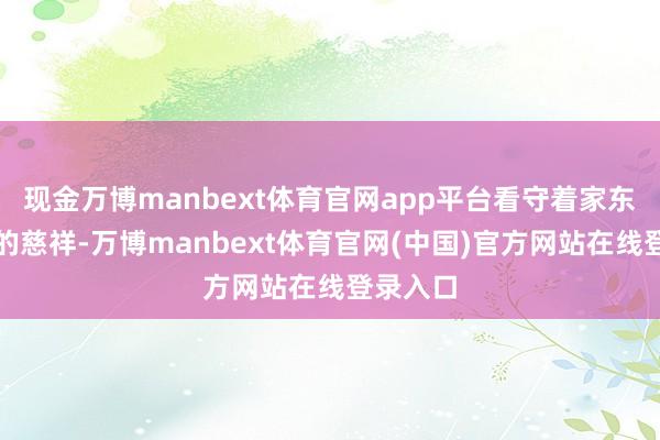 现金万博manbext体育官网app平台看守着家东说念主的慈祥-万博manbext体育官网(中国)官方网站在线登录入口