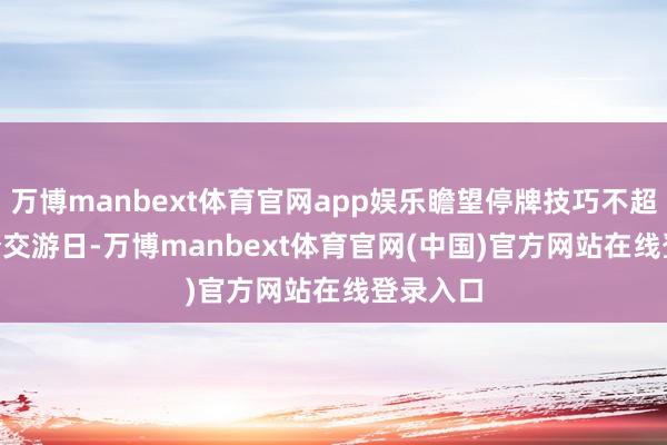 万博manbext体育官网app娱乐瞻望停牌技巧不超越 10 个交游日-万博manbext体育官网(中国)官方网站在线登录入口