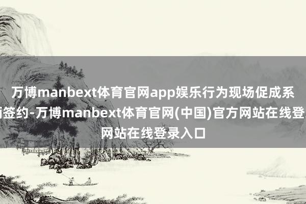 万博manbext体育官网app娱乐行为现场促成系列技俩签约-万博manbext体育官网(中国)官方网站在线登录入口