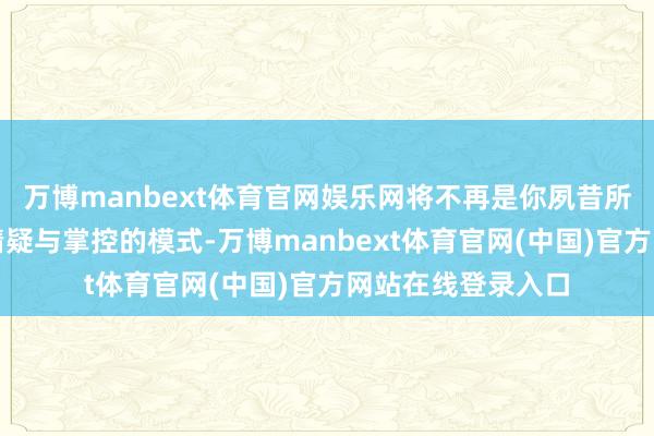 万博manbext体育官网娱乐网将不再是你夙昔所履历的那种充满猜疑与掌控的模式-万博manbext体育官网(中国)官方网站在线登录入口