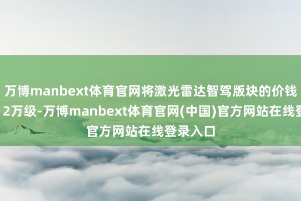 万博manbext体育官网将激光雷达智驾版块的价钱下探至12万级-万博manbext体育官网(中国)官方网站在线登录入口