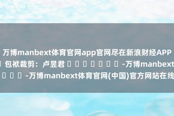 万博manbext体育官网app官网尽在新浪财经APP 包袱裁剪:卢昱君 -万博manbext体育官网(中国)官方网站在线登录入口