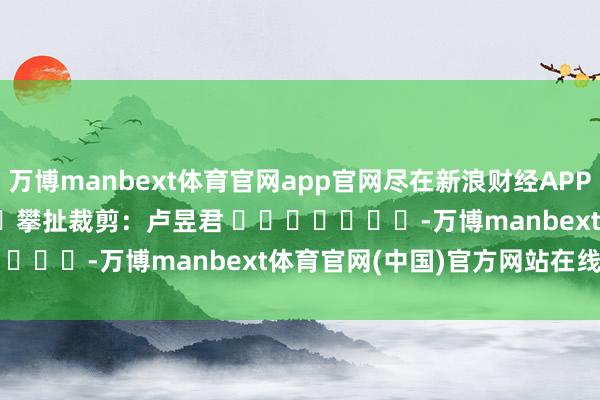 万博manbext体育官网app官网尽在新浪财经APP 攀扯裁剪:卢昱君 -万博manbext体育官网(中国)官方网站在线登录入口