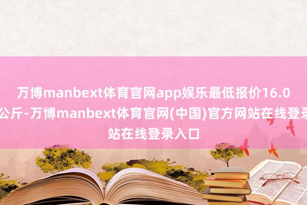 万博manbext体育官网app娱乐最低报价16.02元/公斤-万博manbext体育官网(中国)官方网站在线登录入口