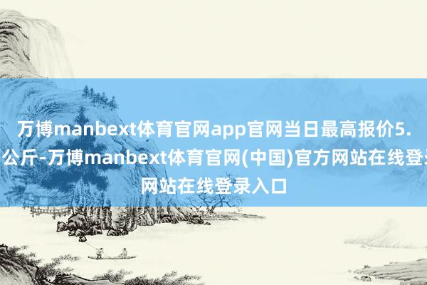 万博manbext体育官网app官网当日最高报价5.00元/公斤-万博manbext体育官网(中国)官方网站在线登录入口