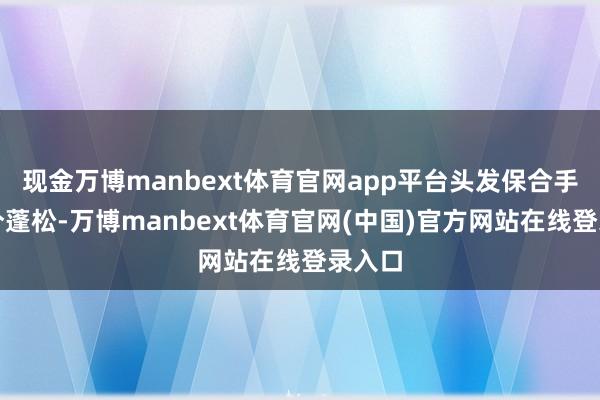 现金万博manbext体育官网app平台头发保合手万古分蓬松-万博manbext体育官网(中国)官方网站在线登录入口
