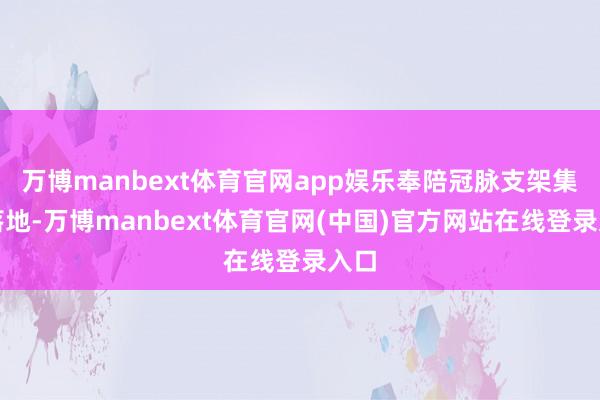 万博manbext体育官网app娱乐奉陪冠脉支架集采落地-万博manbext体育官网(中国)官方网站在线登录入口