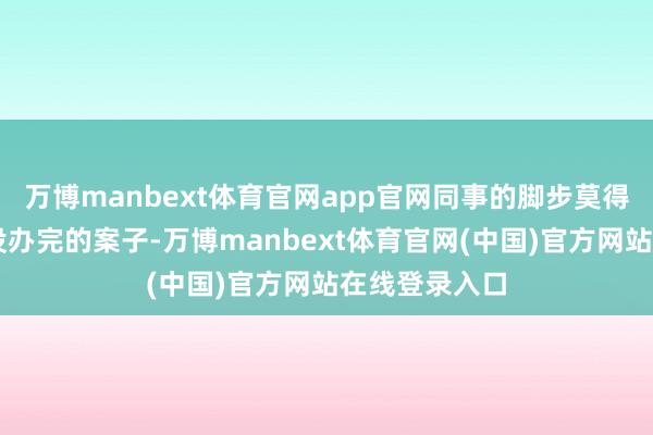 万博manbext体育官网app官网同事的脚步莫得停驻……“没办完的案子-万博manbext体育官网(中国)官方网站在线登录入口