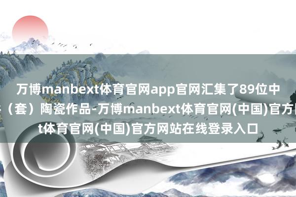 万博manbext体育官网app官网汇集了89位中外艺术家的151件（套）陶瓷作品-万博manbext体育官网(中国)官方网站在线登录入口