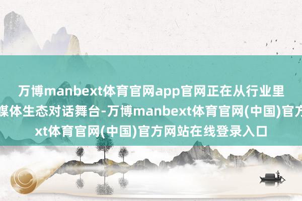 万博manbext体育官网app官网正在从行业里面走向愈加广漠的媒体生态对话舞台-万博manbext体育官网(中国)官方网站在线登录入口