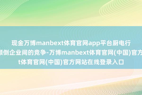现金万博manbext体育官网app平台　　厨电行业的“内卷”早已颠倒企业间的竞争-万博manbext体育官网(中国)官方网站在线登录入口