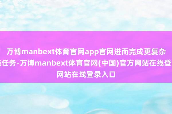 万博manbext体育官网app官网进而完成更复杂的实施任务-万博manbext体育官网(中国)官方网站在线登录入口